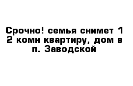 Срочно! семья снимет 1-2 комн квартиру, дом в п. Заводской